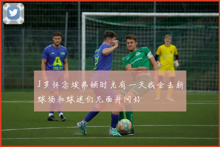 J罗怀念埃弗顿时光有一天我会去新球场和球迷们见面并问好
