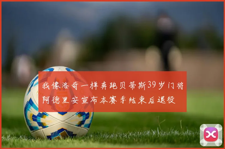 我像洛奇一样奔跑贝蒂斯39岁门将阿德里安宣布本赛季结束后退役